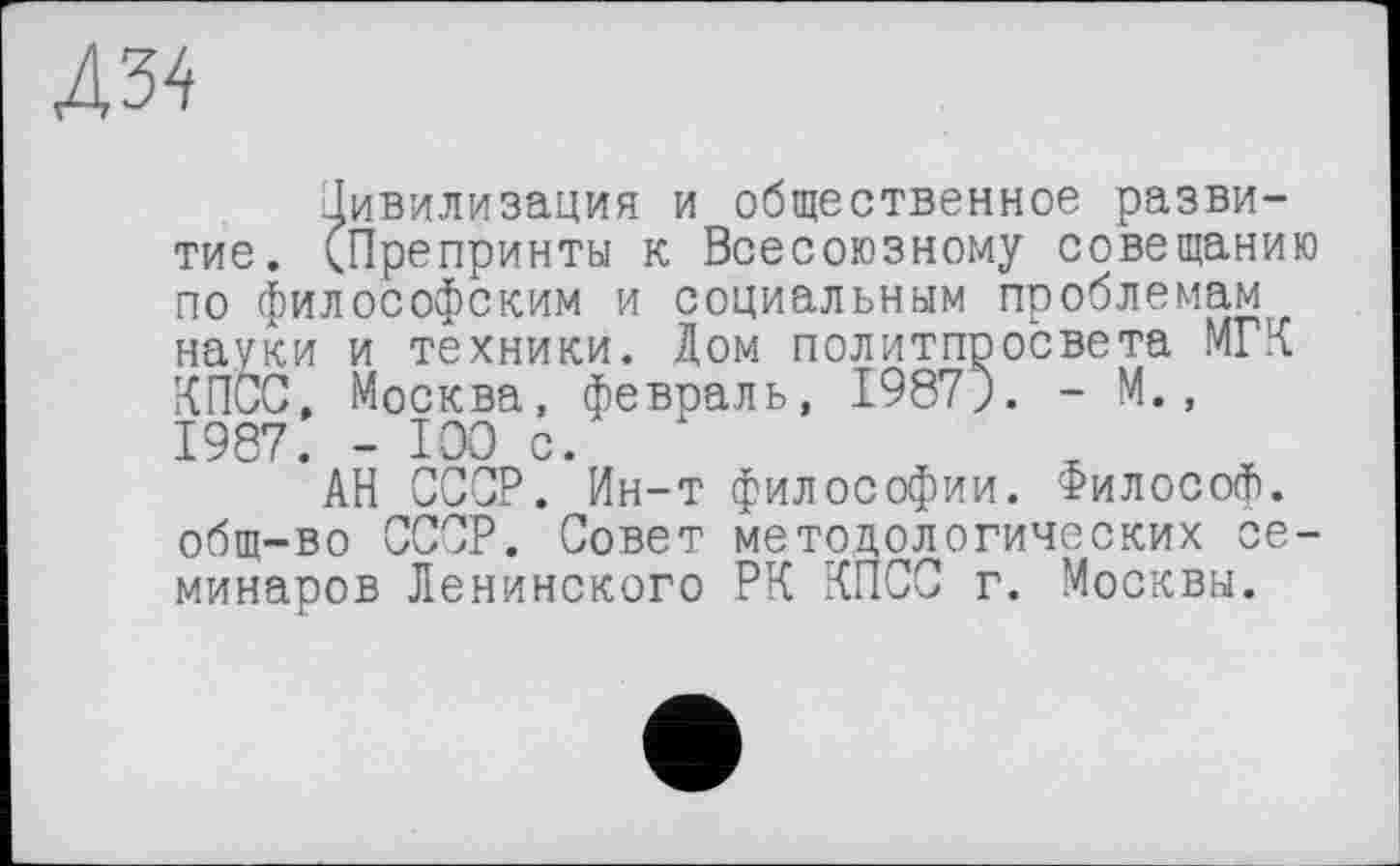 ﻿Д34
Цивилизация и общественное развитие. (Препринты к Всесоюзному совещанию по философским и социальным проблемам науки и техники. Дом политпросвета МГК КПСС, Москва, февраль, I987J. - М., 1987. - 100 с.
АН СССР. Ин-т философии. Философ, общ-во СССР. Совет методологических семинаров Ленинского РК КПСС г. Москвы.